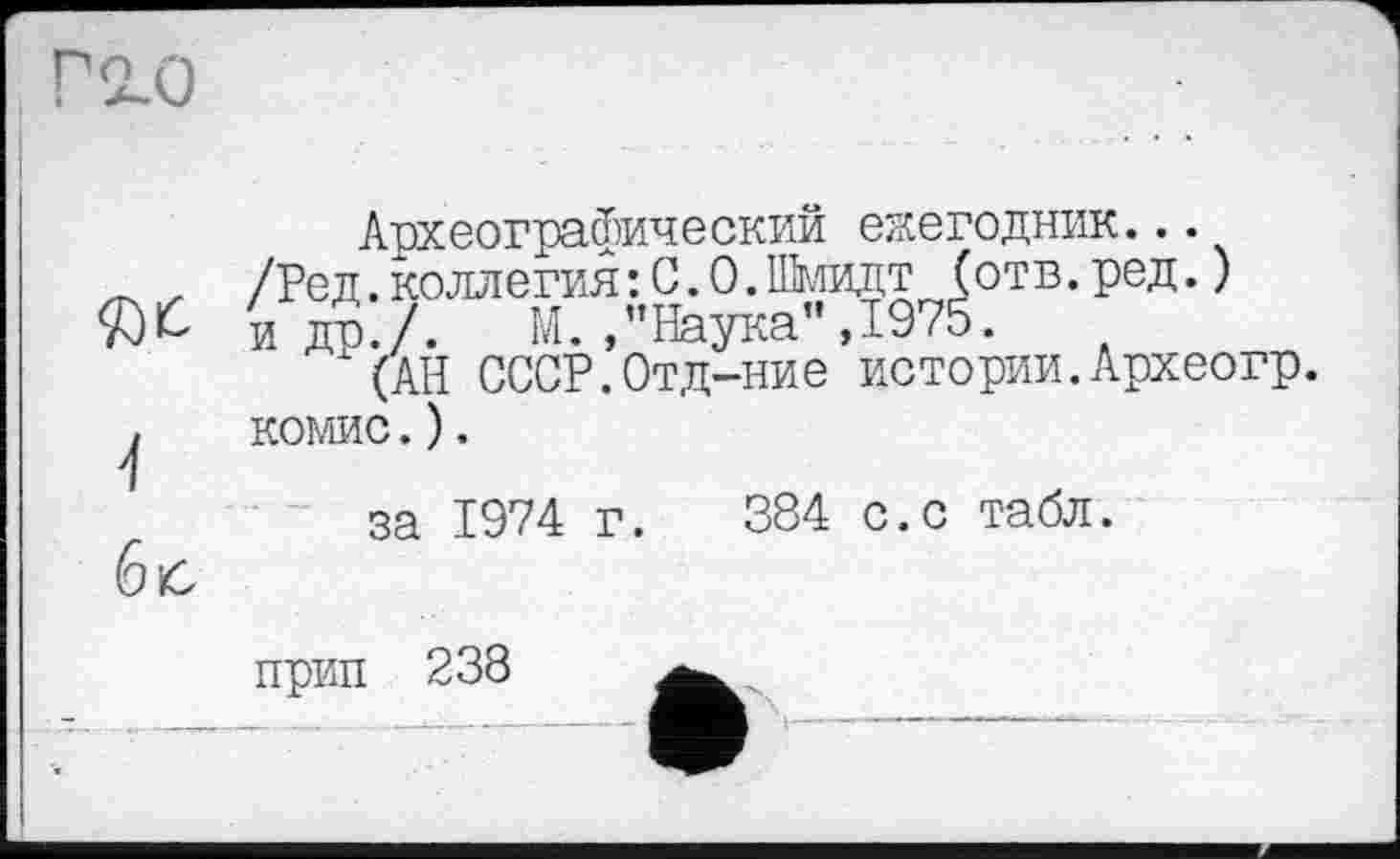 ﻿Археографический ежегодник...
_ , /Ред.коллегия: С.0.Шмидт (отв.ред.) идо./. М./’Наука",1975.
"(АН СССР.Отд-ние истории.Археогр.
, комис.).
1
за 1974 г. 384 с.с табл.
прип
238